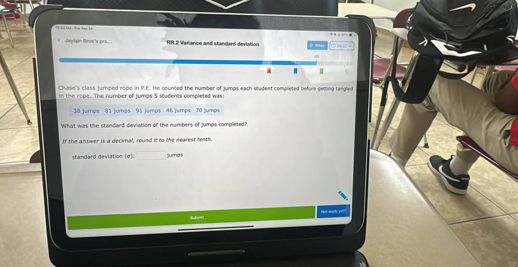 10:43 AM Tue Sep 24 Ω50% ) 
< Jaylain Bros's pra... RR.2 Variance and standard deviation D Video ⊙ 04:52 √ 

Chase's class jumped rope in  P.E. He counted the number of jumps each student completed before getting tangled 
in the rope. The number of jumps 5 students completed was:
38 jumps 81 jumps 91 jumps 46 jumps 70 jumps 
What was the standard deviation of the numbers of jumps completed? 
If the answer is a decimal, round it to the nearest tenth. 
standard deviation (σ) jumps 
Not ready yet?