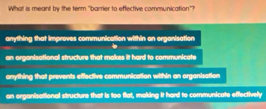 What is meant by the term "barrier to effective communication"?
anything that improves communication within an organisation
an organisational structure that makes it hard to communicate
anything that prevents effective communication within an organisation
an organisational structure that is too flat, making it hard to communicate effectively