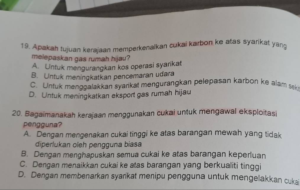 Apakah tujuan kerajaan memperkenalkan cukai karbon ke atas syarikat yang
melepaskan gas rumah hijau?
A. Untuk mengurangkan kos operasi syarikat
B. Untuk meningkatkan pencemaran udara
C. Untuk menggalakkan syarikat mengurangkan pelepasan karbon ke alam seki
D. Untuk meningkatkan eksport gas rumah hijau
20. Bagaimanakah kerajaan menggunakan cukai untuk mengawal eksploitasi
pengguna?
A. Dengan mengenakan cukai tinggi ke atas barangan mewah yang tidak
diperlukan oleh pengguna biasa
B. Dengan menghapuskan semua cukai ke atas barangan keperluan
C. Dengan menaikkan cukai ke atas barangan yang berkualiti tinggi
D. Dengan membenarkan syarikat menipu pengguna untuk mengelakkan cukai