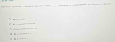 Quesoon o
Individual species will continually evolve as a result of_ with certain genetic combinations becoming more predominant
A) coevolution
B) convergent evolution
C punctuated equilibrium
Dj natural selection
E) gradualism