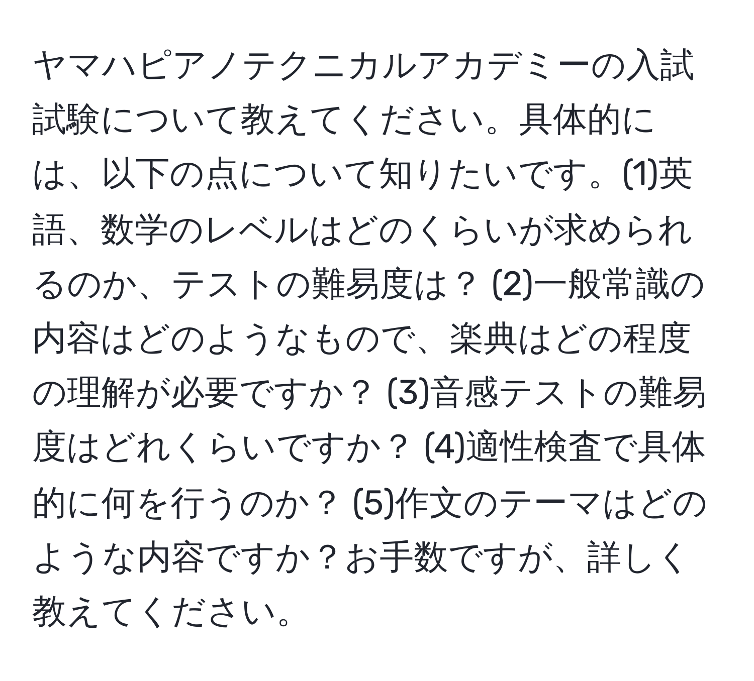 ヤマハピアノテクニカルアカデミーの入試試験について教えてください。具体的には、以下の点について知りたいです。(1)英語、数学のレベルはどのくらいが求められるのか、テストの難易度は？ (2)一般常識の内容はどのようなもので、楽典はどの程度の理解が必要ですか？ (3)音感テストの難易度はどれくらいですか？ (4)適性検査で具体的に何を行うのか？ (5)作文のテーマはどのような内容ですか？お手数ですが、詳しく教えてください。