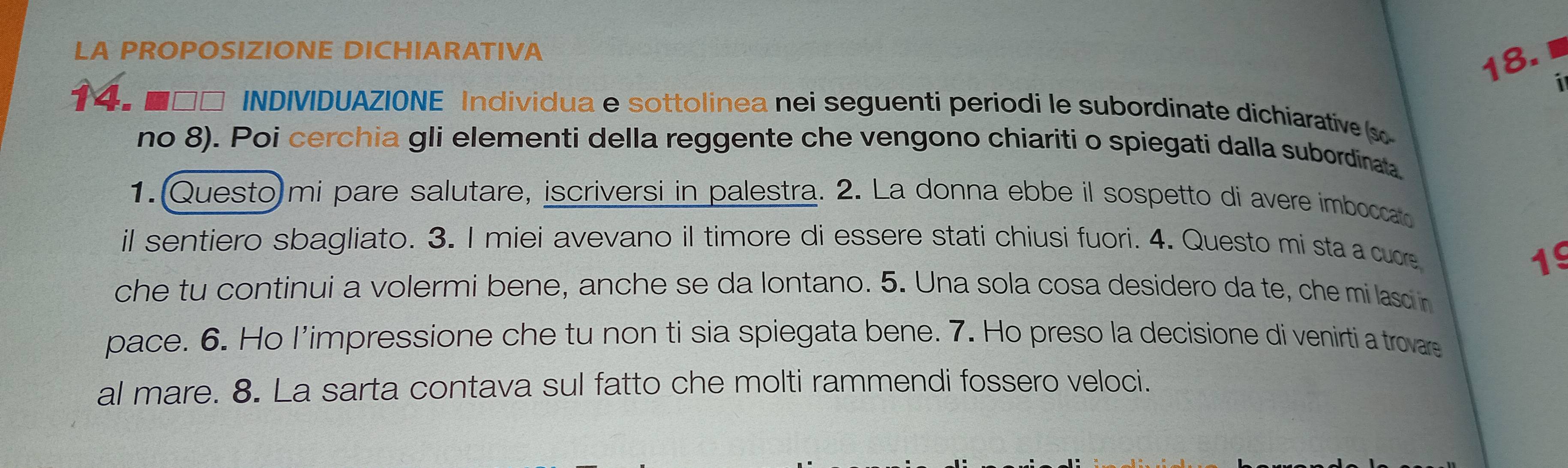 LA PROPOSIZIONE DICHIARATIVA 
18. 
i 
14. ■□□ INDIVIDUAZIONE Individua e sottolinea nei seguenti periodi le subordinate dichiarative (s 
no 8). Poi cerchia gli elementi della reggente che vengono chiariti o spiegati dalla subordinata 
1. (Questo)mi pare salutare, iscriversi in palestra. 2. La donna ebbe il sospetto di avere imboccar 
il sentiero sbagliato. 3. I miei avevano il timore di essere stati chiusi fuori. 4. Questo mi sta a cuore 
19 
che tu continui a volermi bene, anche se da lontano. 5. Una sola cosa desidero da te, che mi laso in 
pace. 6. Ho l’impressione che tu non ti sia spiegata bene. 7. Ho preso la decisione di venirti a trovare 
al mare. 8. La sarta contava sul fatto che molti rammendi fossero veloci.