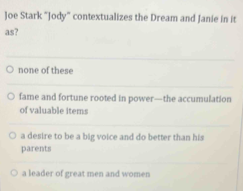 Joe Stark “Jody” contextualizes the Dream and Janie in it
as?
none of these
fame and fortune rooted in power—the accumulation
of valuable items
a desire to be a big voice and do better than his
parents
a leader of great men and women