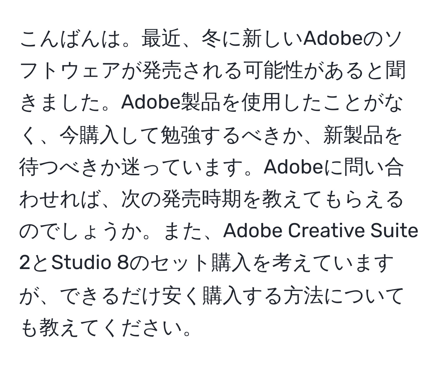 こんばんは。最近、冬に新しいAdobeのソフトウェアが発売される可能性があると聞きました。Adobe製品を使用したことがなく、今購入して勉強するべきか、新製品を待つべきか迷っています。Adobeに問い合わせれば、次の発売時期を教えてもらえるのでしょうか。また、Adobe Creative Suite 2とStudio 8のセット購入を考えていますが、できるだけ安く購入する方法についても教えてください。