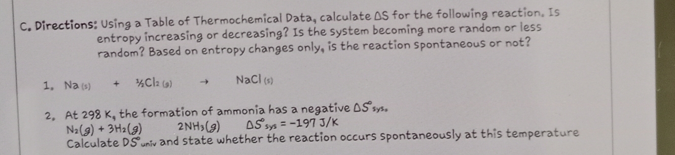 Directions: Using a Table of Thermochemical Data, calculate ΔS for the following reaction. Is 
entropy increasing or decreasing? Is the system becoming more random or less 
random? Based on entropy changes only, is the reaction spontaneous or not? 
1. Na_(s)+^1/_2Cl_2(g)
NaCl(s)
2。 At 298K_9 the formation of ammonia has a negative △ S°sys_circ 
N_2(g)+3H_2(g) 2NH_3(g) △ S°sys=-197J/K
Calculate DS° unv and state whether the reaction occurs spontaneously at this temperature