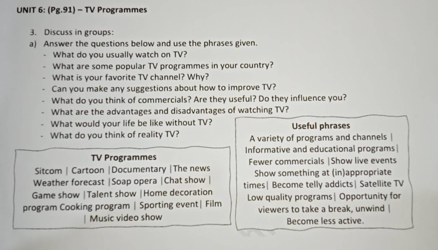 (Pg.91) - TV Programmes
3. Discuss in groups:
a) Answer the questions below and use the phrases given.
What do you usually watch on TV?
What are some popular TV programmes in your country?
What is your favorite TV channel? Why?
Can you make any suggestions about how to improve TV?
What do you think of commercials? Are they useful? Do they influence you?
What are the advantages and disadvantages of watching TV?
What would your life be like without TV? Useful phrases
What do you think of reality TV?
A variety of programs and channels
Informative and educational programs |
TV Programmes
Fewer commercials |Show live events
Sitcom | Cartoon |Documentary |The news
Show something at (in)appropriate
Weather forecast |Soap opera |Chat show
times| Become telly addicts| Satellite TV
Game show |Talent show |Home decoration
Low quality programs| Opportunity for
program Cooking program | Sporting event| Film
viewers to take a break, unwind |
| Music video show
Become less active.