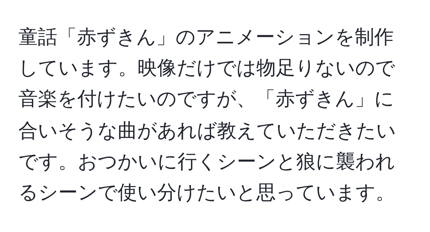 童話「赤ずきん」のアニメーションを制作しています。映像だけでは物足りないので音楽を付けたいのですが、「赤ずきん」に合いそうな曲があれば教えていただきたいです。おつかいに行くシーンと狼に襲われるシーンで使い分けたいと思っています。