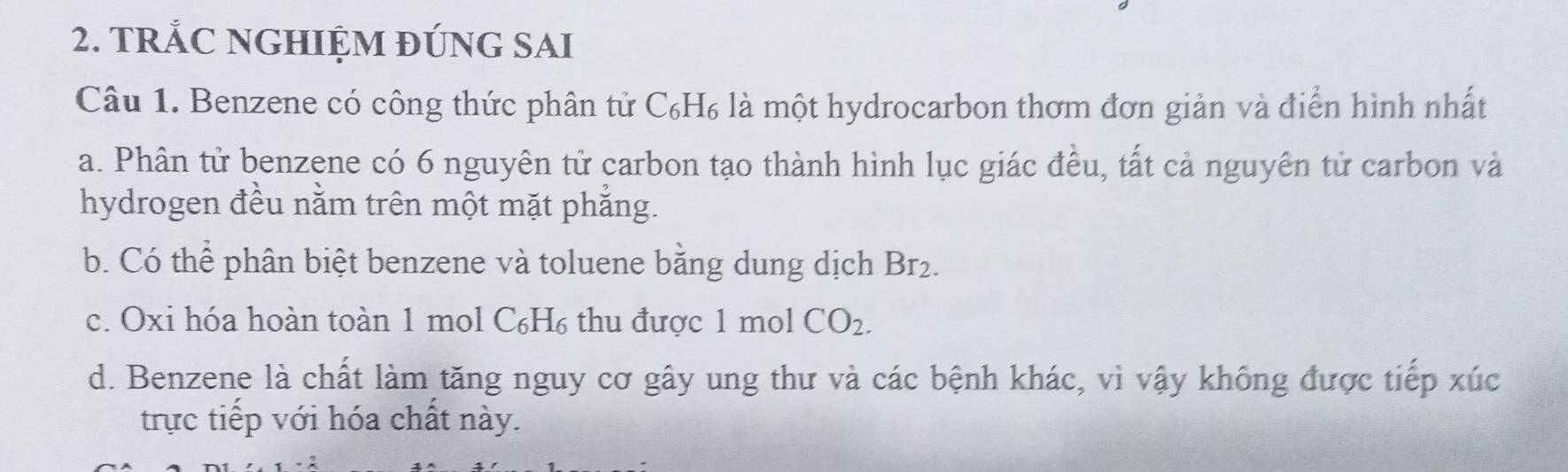 TRẢC NGHIỆM ĐÚNG SAI
Câu 1. Benzene có công thức phân tử C₆H₆ là một hydrocarbon thơm đơn giản và điển hình nhất
a. Phân tử benzene có 6 nguyên tử carbon tạo thành hình lục giác đều, tất cả nguyên tử carbon và
hydrogen đều nằm trên một mặt phắng.
b. Có thể phân biệt benzene và toluene bằng dung dịch Br_2.
c. Oxi hóa hoàn toàn 1 mol C₆H₆ thu được 1 mol CO_2.
d. Benzene là chất làm tăng nguy cơ gây ung thư và các bệnh khác, vì vậy không được tiếp xúc
trực tiếp với hóa chất này.