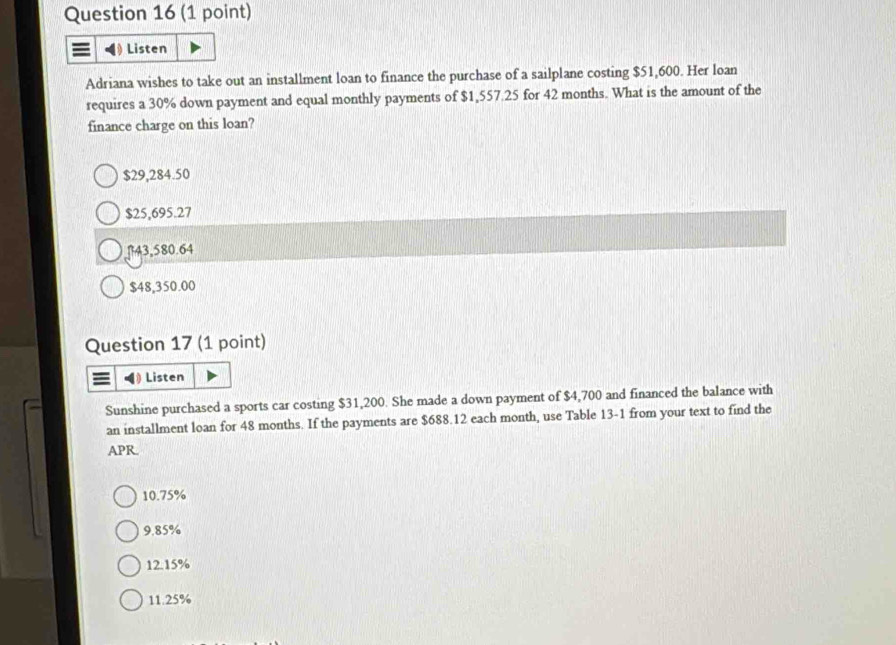 Listen
Adriana wishes to take out an installment loan to finance the purchase of a sailplane costing $51,600. Her loan
requires a 30% down payment and equal monthly payments of $1,557.25 for 42 months. What is the amount of the
finance charge on this loan?
$29,284.50
$25,695.27
43,580.64
$48,350.00
Question 17 (1 point)
Listen
Sunshine purchased a sports car costing $31,200. She made a down payment of $4,700 and financed the balance with
an installment loan for 48 months. If the payments are $688.12 each month, use Table 13-1 from your text to find the
APR.
10.75%
9.85%
12.15%
11.25%
