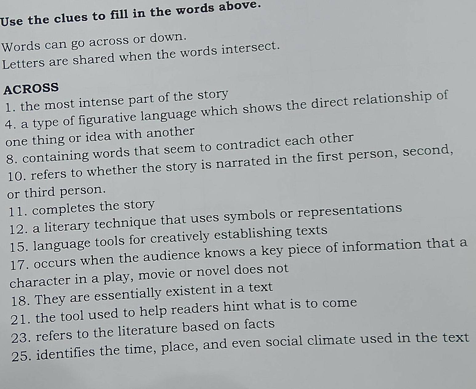 Use the clues to fill in the words above. 
Words can go across or down. 
Letters are shared when the words intersect. 
ACROSS 
1. the most intense part of the story 
4. a type of figurative language which shows the direct relationship of 
one thing or idea with another 
8. containing words that seem to contradict each other 
10. refers to whether the story is narrated in the first person, second, 
or third person. 
11. completes the story 
12. a literary technique that uses symbols or representations 
15. language tools for creatively establishing texts 
17. occurs when the audience knows a key piece of information that a 
character in a play, movie or novel does not 
18. They are essentially existent in a text 
21. the tool used to help readers hint what is to come 
23. refers to the literature based on facts 
25. identifies the time, place, and even social climate used in the text