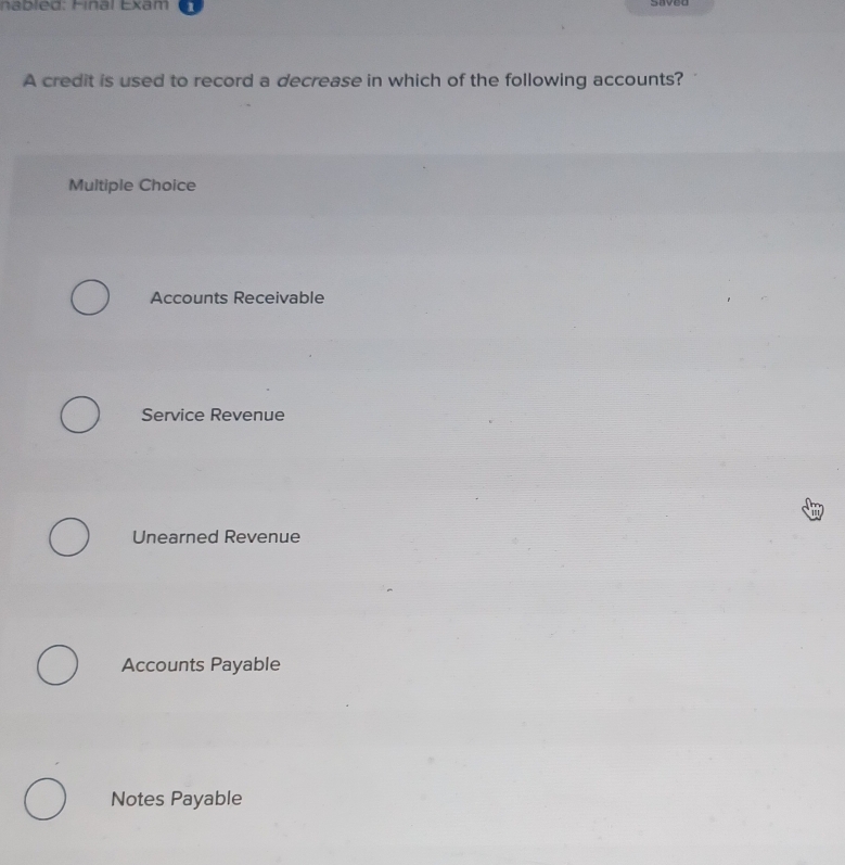 nab led: inal Exam
A credit is used to record a decrease in which of the following accounts?
Multiple Choice
Accounts Receivable
Service Revenue
Unearned Revenue
Accounts Payable
Notes Payable