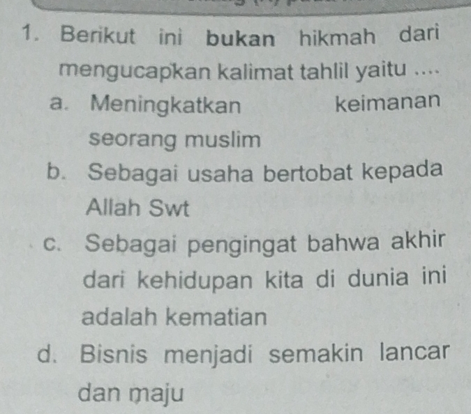 Berikut ini bukan hikmah dari
mengucapkan kalimat tahlil yaitu ....
a. Meningkatkan keimanan
seorang muslim
b. Sebagai usaha bertobat kepada
Allah Swt
c. Sebagai pengingat bahwa akhir
dari kehidupan kita di dunia ini
adalah kematian
d. Bisnis menjadi semakin lancar
dan maju