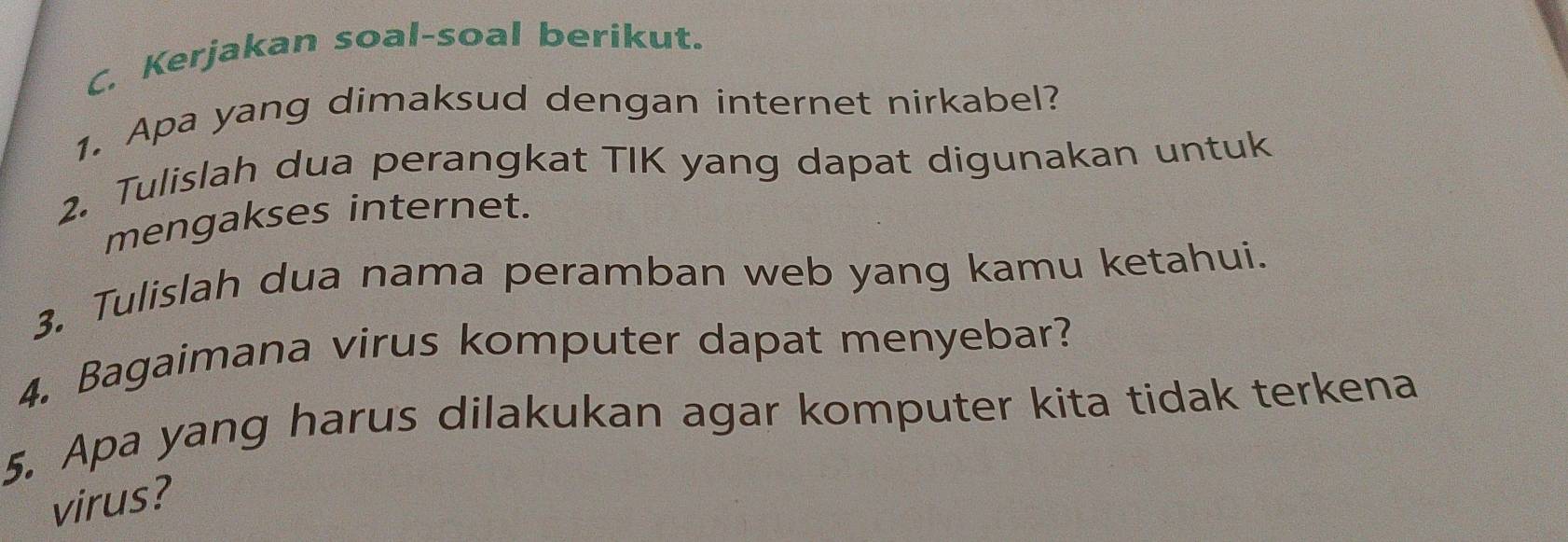 Kerjakan soal-soal berikut. 
1. Apa yang dimaksud dengan internet nirkabel? 
2. Tulislah dua perangkat TIK yang dapat digunakan untuk 
mengakses internet. 
3. Tulislah dua nama peramban web yang kamu ketahui. 
4. Bagaimana virus komputer dapat menyebar? 
5. Apa yang harus dilakukan agar komputer kita tidak terkena 
virus?