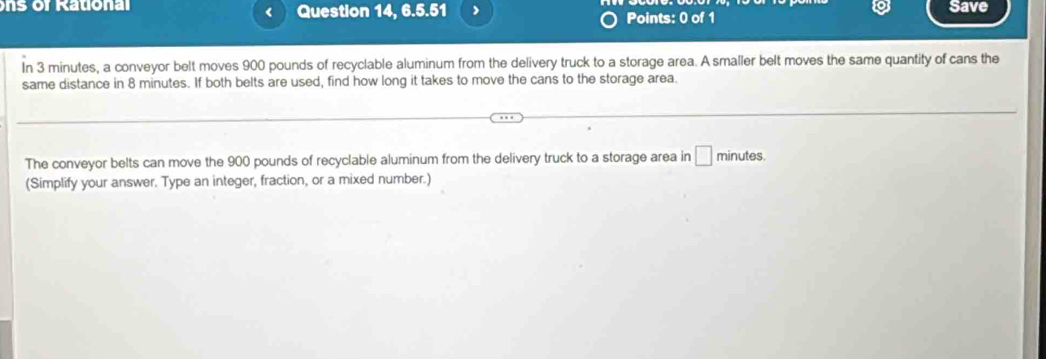 ons of Ration al Question 14, 6.5.51 ) Points: 0 of 1 Save 
In 3 minutes, a conveyor belt moves 900 pounds of recyclable aluminum from the delivery truck to a storage area. A smaller belt moves the same quantity of cans the 
same distance in 8 minutes. If both belts are used, find how long it takes to move the cans to the storage area. 
The conveyor belts can move the 900 pounds of recyclable aluminum from the delivery truck to a storage area in □ minutes
(Simplify your answer. Type an integer, fraction, or a mixed number.)