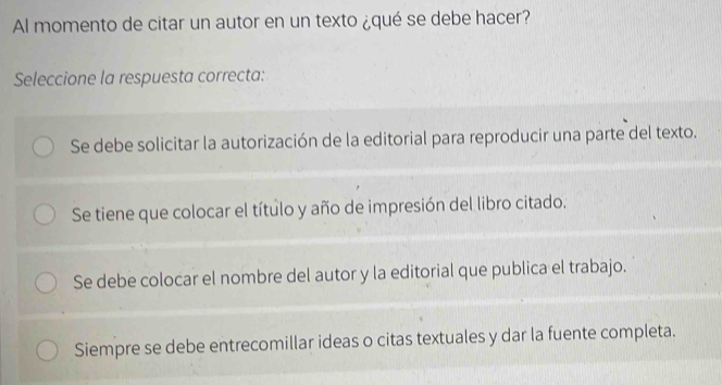 Al momento de citar un autor en un texto ¿qué se debe hacer?
Seleccione la respuesta correcta:
Se debe solicitar la autorización de la editorial para reproducir una parte del texto.
Se tiene que colocar el título y año de impresión del libro citado.
Se debe colocar el nombre del autor y la editorial que publica el trabajo.
Siempre se debe entrecomillar ideas o citas textuales y dar la fuente completa.