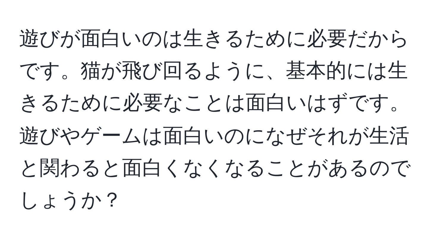 遊びが面白いのは生きるために必要だからです。猫が飛び回るように、基本的には生きるために必要なことは面白いはずです。遊びやゲームは面白いのになぜそれが生活と関わると面白くなくなることがあるのでしょうか？