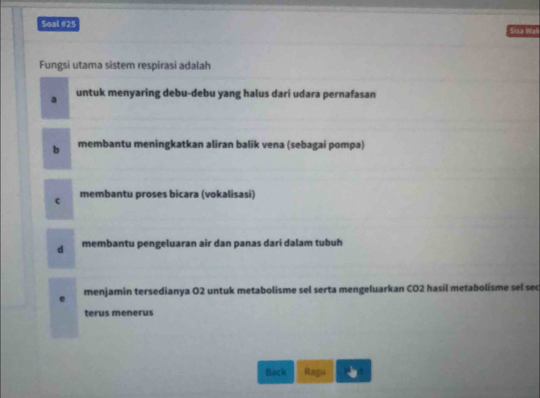 Soal #25 Sisa Wal
Fungsi utama sistem respírasi adalah
a untuk menyaring debu-debu yang halus dari udara pernafasan
b membantu meningkatkan aliran balik vena (sebagai pompa)
c membantu proses bicara (vokalisasi)
d membantu pengeluaran air dan panas dari dalam tubuh
menjamin tersedianya O2 untuk metabolisme sel serta mengeluarkan CO2 hasil metabolisme sel sec
e
terus menerus
Back Ragu