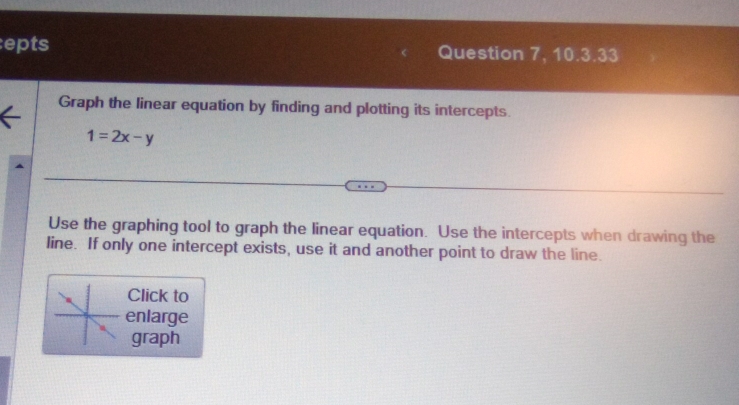 epts Question 7, 10.3.33 
Graph the linear equation by finding and plotting its intercepts
1=2x-y
Use the graphing tool to graph the linear equation. Use the intercepts when drawing the 
line. If only one intercept exists, use it and another point to draw the line. 
Click to 
enlarge 
graph