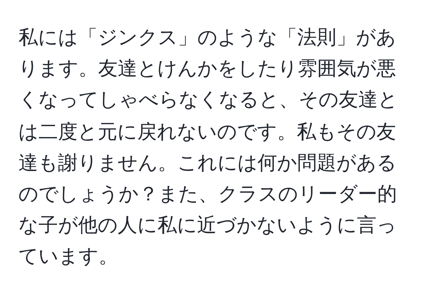 私には「ジンクス」のような「法則」があります。友達とけんかをしたり雰囲気が悪くなってしゃべらなくなると、その友達とは二度と元に戻れないのです。私もその友達も謝りません。これには何か問題があるのでしょうか？また、クラスのリーダー的な子が他の人に私に近づかないように言っています。