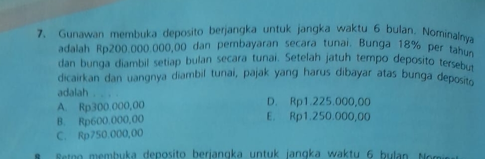 Gunawan membuka deposito berjangka untuk jangka waktu 6 bulan. Nominalnya
adalah Rp200.000.000,00 dan pembayaran secara tunai. Bunga 18% per tahun
dan bunga diambil setiap bulan secara tunai. Setelah jatuh tempo deposito tersebut
dicairkan dan uangnya diambil tunai, pajak yang harus dibayar atas bunga deposito
adalah . . . .
A. Rp300.000,00
D. Rp1.225.000,00
B. Rp600.000,00 E. Rp1.250.000,00
C. Rp750.000,00
S eteo m e mbuka deposito berjangka un tuk jangka w aktu 6 b ulan e n