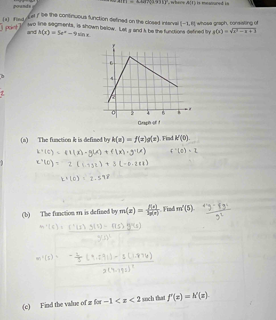 A(t)=6.687(0.931) , where A(t) is measured in 
pounds 
(a) Find 
Letfbe the continuous function defined on the closed interval [-1,8] whose graph, consisting of 
two line segments, is shown below. Let g and h be the functions defined by g(x)=sqrt(x^2-x+3)
1 point7 and h(x)=5e^x-9sin x. 
b 
Graph of f
(a) The function k is defined by k(x)=f(x)g(x). Find k'(0). 
(b) The function m is defined by m(x)= f(x)/2g(x) . Find m'(5). 
(c) Find the value of x for -1 such that f'(x)=h'(x).