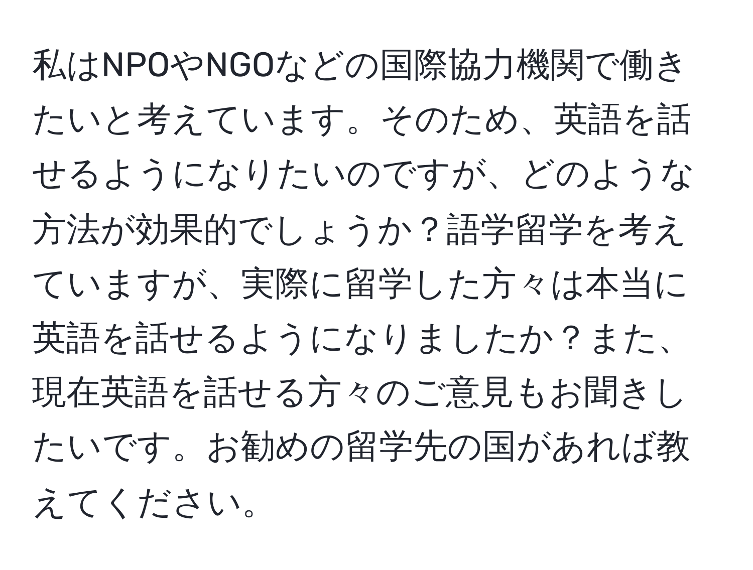 私はNPOやNGOなどの国際協力機関で働きたいと考えています。そのため、英語を話せるようになりたいのですが、どのような方法が効果的でしょうか？語学留学を考えていますが、実際に留学した方々は本当に英語を話せるようになりましたか？また、現在英語を話せる方々のご意見もお聞きしたいです。お勧めの留学先の国があれば教えてください。