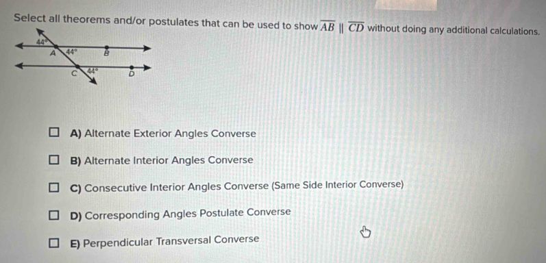 Select all theorems and/or postulates that can be used to show overline AB||overline CD without doing any additional calculations.
A) Alternate Exterior Angles Converse
B) Alternate Interior Angles Converse
C) Consecutive Interior Angles Converse (Same Side Interior Converse)
D) Corresponding Angles Postulate Converse
E) Perpendicular Transversal Converse