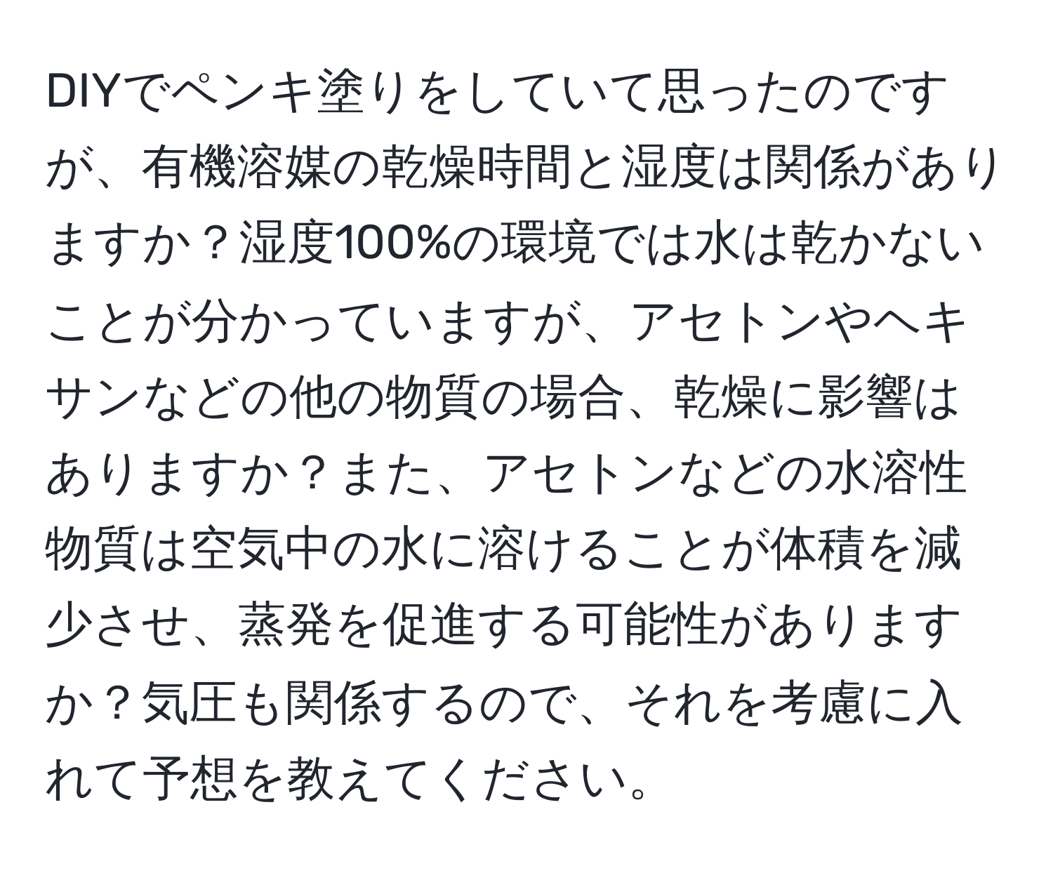 DIYでペンキ塗りをしていて思ったのですが、有機溶媒の乾燥時間と湿度は関係がありますか？湿度100%の環境では水は乾かないことが分かっていますが、アセトンやヘキサンなどの他の物質の場合、乾燥に影響はありますか？また、アセトンなどの水溶性物質は空気中の水に溶けることが体積を減少させ、蒸発を促進する可能性がありますか？気圧も関係するので、それを考慮に入れて予想を教えてください。