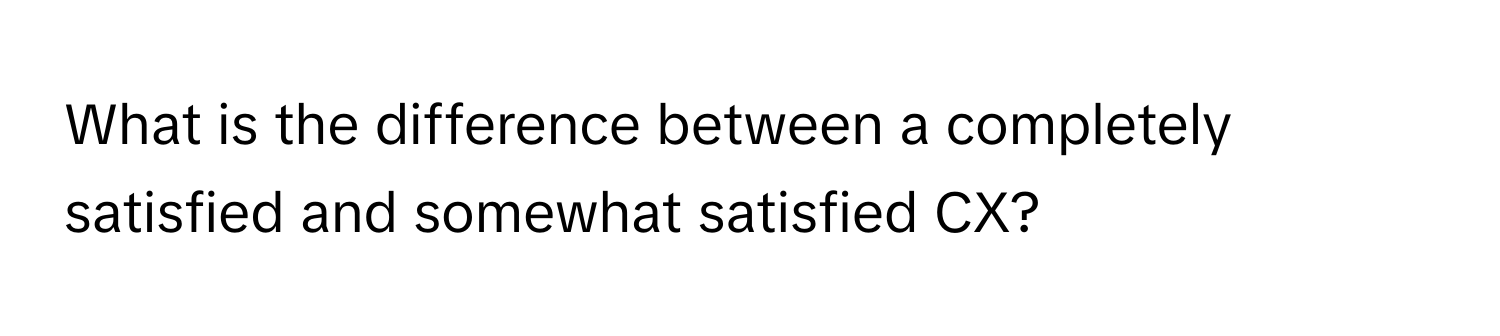 What is the difference between a completely satisfied and somewhat satisfied CX?