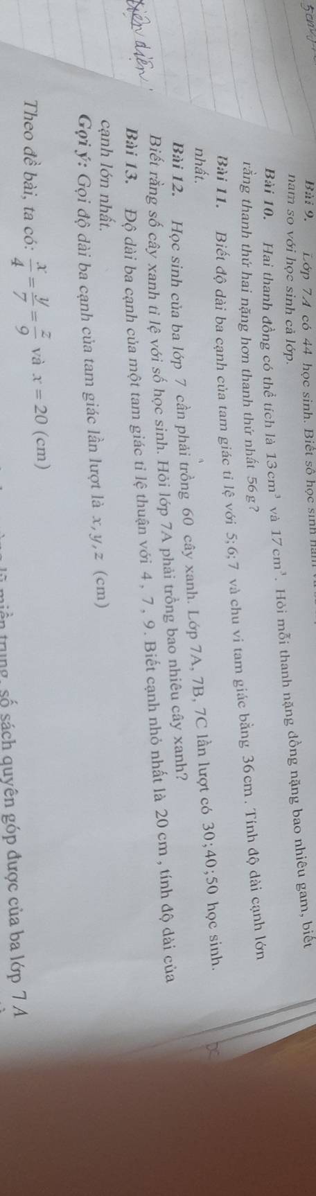 Bài 9, Lớp 74 có 44 học sinh. Biết số học sinh h 
nam so với học sinh cả lớp. 
Bài 10. Hai thanh đồng có thể tích là 13cm^3 và 17cm^3. Hỏi mỗi thanh nặng dồng nặng bao nhiêu gam, biết 
rằng thanh thứ hai nặng hơn thanh thứ nhất 56 g? 
Bài 11. Biết đô dài ba canh của tam giác tỉ lệ với 5; 6; 7 và chu vi tam giác bằng 36cm. Tính độ dài cạnh lớn 
nhất. 
Bài 12. Học sinh của ba lớp 7 cần phải trồng 60 cây xanh. Lớp 7A, 7B, 7C lần lượt có 30; 40; 50 học sinh. 
Biết rằng số cây xanh ti lệ với số học sinh. Hỏi lớp 7A phải trồng bao nhiêu cây xanh? 
Bài 13. Độ dài ba cạnh của một tam giác tỉ lệ thuận với 4, 7, 9. Biết cạnh nhỏ nhất là 20 cm , tính độ dài của 
cạnh lớn nhất. 
Gợi ý : Gọi độ dài ba cạnh của tam giác lần lượt là x, y, z (cm) 
Theo đề bài, ta có:  x/4 = y/7 = z/9  và x=20 (cm) 
n trung số sách quyên góp được của ba lớp 7 A