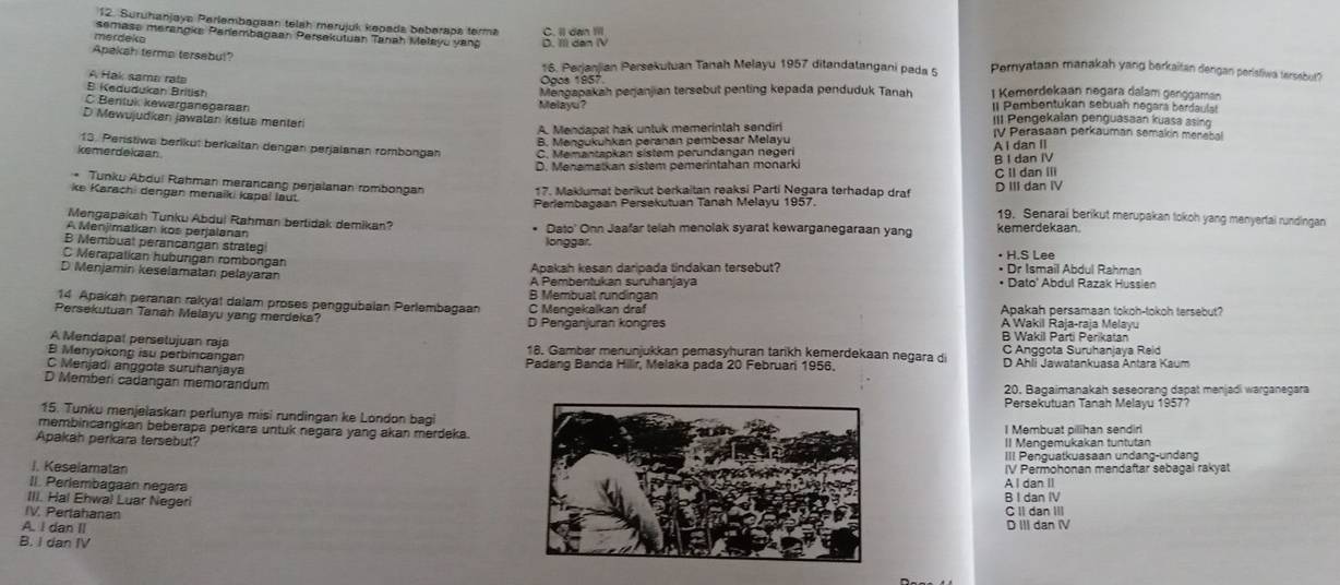 Suruhanjaya Perlembagaan telah merüjük kepada beberapa terma
semase merangke Parlembagaan Persekutuan Tanah Melayu yang C. Il dan Ill D. II) dan IV
merdeko
Apakah terma tersebul 16. Perjanjian Persekutuan Tanah Melayu 1957 ditandatangani pada 5 Pernyataan manakah yang berkaitan dengan peristiwa tersabut?
A Hak sama rat
Ogos 1957
B Kedudukan British
Mengapakah perjanjian tersebut penling kepada penduduk Tanah 1 Kemerdekaan negara dalam genggaman
C Bentuk kewarganegaraan
Melayu? Il Pembentukan sebuah negara berdaula
D Mewujudkan jawatan ketua menteri
III Pengekalan penguasaan kuasa asing
A. Mendapat hak untuk memerintah sendiri IV Perasaan perkauman semakin merebal
B. Mengukuhkan peranan pembesar Melayu
13. Peristiwa berikut berkaitan dengan perjalanan rombongan
kemerdekaan C. Memantapkan sistem perundangan negeri A I dan II
D. Menamatkan sistem pemerintahan monarki B I dan IV
C II dan III
ke Karachi dengan menaïki kapal laut. 17. Maklumat berikut berkaitan reaksi Parti Negara terhadap draf D IIIdan IV
* Tunku Abdui Rahman merancang perjalanan rombongan 19. Senarai berikut merupakan tokoh yang menyertai rundingan
Perlembagaan Persekutuan Tanah Melayu 1957.
Mengapakah Tunku Abdul Rahman bertidak demikan?
A Menjimalkan kos perjalanan * Dato' Onn Jaafar telah menolak syarat kewarganegaraan yang kemerdekaan.
B Membuat perancangan strateg
longgar.
C Merapalkan hubungan rombongan • H.S Lee
D Menjamin keselamatan pelayaran Apakah kesan daripada tindakan tersebut? • Dr Ismail Abdul Rahman
• Dato' Abdul Razak Hussien
14 Apakah peranan rakyat dalam proses penggubalan Perlembagaan C Mengekalkan dräf B Membual rundingan Apakah persamaan tokoh-tokoh tersebut?
Persekutuan Tanah Melayu yang merdeka? D Penganjuran kongres A Wakil Raja-raja Melayu
A Mendapal perselujuan raja
B Wakil Parti Perikatan
B Menyokong isu perbincangan 18. Gambar menunjukkan pemasyhuran tarikh kemerdekaan negara di C Anggota Suruhanjaya Reid
C Menjadi anggota suruhanjaya Padang Banda Hilir, Melaka pada 20 Februari 1956. D Ahli Jawatankuasa Antara Kaum
D Memberi cadangan memorandum 20. Bagaimanakah seseorang dapat menjadi warganegara
Persekutuan Tanah Melayu 1957?
15. Tunku menjelaskan perlunya misi rundingan ke London bagi
membincangkan beberapa perkara untuk negara yang akan merdeka.I Membuat pilihan sendiri
Apakah perkara tersebut?II Mengemukakan tuntutan
III Penguatkuasaan undang-undang
. Keselamatan
II. Perlembagaan negaraA I dan II IV Permohonan mendaftar sebagal rakyat
III. Hal Ehwal Luar NegeriB I dan IV
IV. PerlahananC II dan III
A. I dan IID III dan IV
B. I dan IV