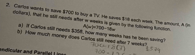 Carlos wants to save $700 to buy a TV. He saves $18 each week. The amount, A (in 
dollars), that he still needs after w weeks is given by the following function.
A(w)=700-18w
a) If Carlos still needs $358, how many weeks has he been saving? 
b) How much money does Carlos still need after 7 weeks? 
endicular and Parallel Liner