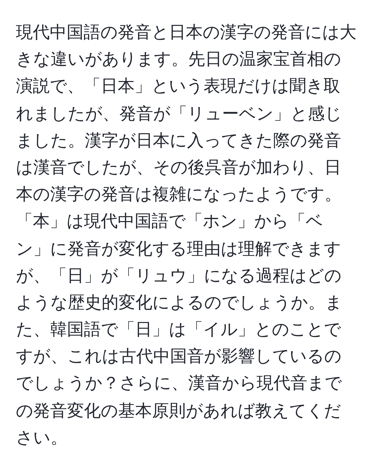 現代中国語の発音と日本の漢字の発音には大きな違いがあります。先日の温家宝首相の演説で、「日本」という表現だけは聞き取れましたが、発音が「リューベン」と感じました。漢字が日本に入ってきた際の発音は漢音でしたが、その後呉音が加わり、日本の漢字の発音は複雑になったようです。「本」は現代中国語で「ホン」から「ベン」に発音が変化する理由は理解できますが、「日」が「リュウ」になる過程はどのような歴史的変化によるのでしょうか。また、韓国語で「日」は「イル」とのことですが、これは古代中国音が影響しているのでしょうか？さらに、漢音から現代音までの発音変化の基本原則があれば教えてください。