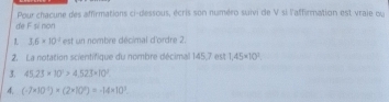 Pour chacune des affirmations ci-dessous, écris son numéro suivi de V si l'affirmation est vraie ou 
de F sì non
3.6* 10^2 est un nombre décimal d'ordre 2. 
2. La notation scientifique du nombre décimal 145,7 est 1,45* 10^3. 
3. 45.23* 10^1>4.523* 10^3. 
4 (-7* 10^(-1))* (2* 10^9)=-14* 10^3.