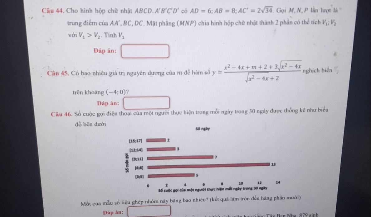 Cho hình hộp chữ nhật ABCD. A'B'C'D' có AD=6; AB=8; AC'=2sqrt(34) Gọi M, N, P lần lượt 1a°
trung điểm của A_A' ', BC, DC. Mặt phẳng (MNP) chia hình hộp chữ nhật thành 2 phần có thể tích V_1:V_2
với V_1>V_2. Tính V_1
Đáp án: 
Câu 45. Có bao nhiêu giá trị nguyên dương của m để hàm số y= (x^2-4x+m+2+3sqrt(x^2-4x))/sqrt(x^2-4x)+2  nghịch biển 
trên khoảng (-4;0) ? 
Đáp án: 
Câu 46. Số cuộc gọi điện thoại của một người thực hiện trong mỗi ngày trong 30 ngày được thống kê như biểu 
đồ bên dưới 
Mốt của mẫu số liệu ghép nhóm này bằng bao nhiêu? (kết quả làm tròn đến hàng phần mười) 
Đáp án: 
Tiếng Tây Ban Nha, 879 sinh