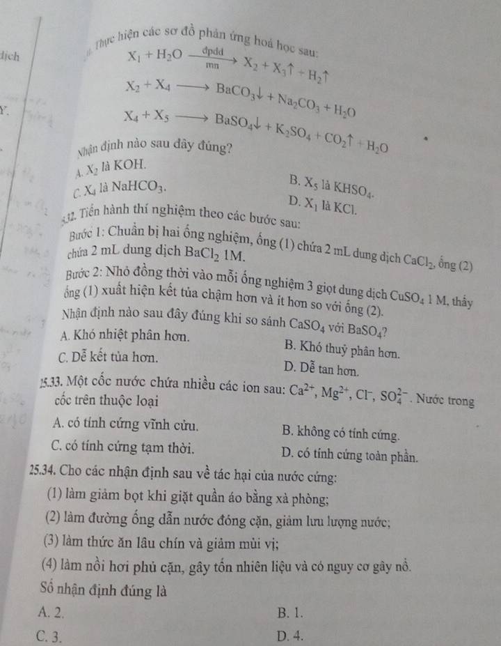 Thực hiện các sơ đồ phản ứng hoá học san
dịch
X_1+H_2Oxrightarrow dpddX_2+X_3uparrow +H_2uparrow
Y
X_2+X_4to BaCO_3downarrow +Na_2CO_3+H_2O
Nhận định nào sau dây đúng? X_4+X_5to BaSO_4downarrow +K_2SO_4+CO_2uparrow +H_2O
A. X_2 là KOH.
C. Xl 3 NaHCO_3.
B. X_5laKHSO_4.
D. X_1laKCl.
2. Tiến hành thí nghiệm theo các bước sau:
Bước 1: Chuẩn bị hai ống nghiệm, ống (1) chứa 2 mL dung dịch CaCl_2, ,0ng(2)
chứa 2 mL dung dịch BaCl_21M.
Bước 2: Nhỏ đồng thời vào mỗi ống nghiệm 3 giọt dung dịch CuSO_41M , thấy
ổng (1) xuất hiện kết tủa chậm hơn và ít hơn so với ống (2).
Nhận định nào sau đây đúng khi so sánh CaSO_4 với BaSO_4
A. Khó nhiệt phân hơn.
B. Khó thuỷ phân hơn.
C. Dễ kết tủa hơn.
D. Doverline e tan hơn.
15.33. Một cốc nước chứa nhiều các ion sau: Ca^(2+),Mg^(2+),Cl^-,SO_4^(2-). Nước trong
cốc trên thuộc loại
A. có tính cứng vĩnh cửu. B. không có tính cứng.
C. có tính cứng tạm thời. D. có tính cứng toàn phần.
25.34. Cho các nhận định sau về tác hại của nước cứng:
(1) làm giảm bọt khi giặt quần áo bằng xà phòng;
(2) làm đường ống dẫn nước đóng cặn, giảm lưu lượng nước;
(3) làm thức ăn lâu chín và giảm mùi vị;
(4) làm nồi hơi phủ cặn, gây tốn nhiên liệu và có nguy cơ gây nổ.
Số nhận định đúng là
A. 2. B. 1.
C. 3. D. 4.