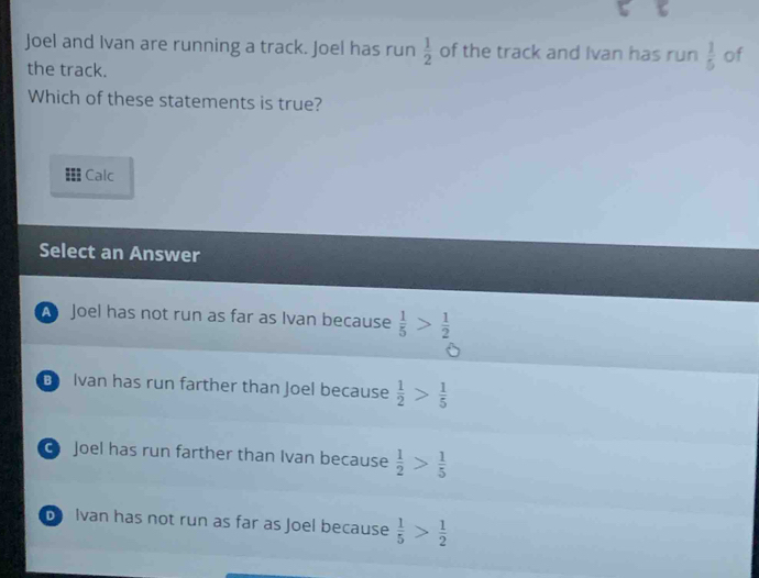 Joel and Ivan are running a track. Joel has run  1/2  of the track and Ivan has run  1/5  of
the track.
Which of these statements is true?
Calc
Select an Answer
A Joel has not run as far as Ivan because  1/5 > 1/2 
B Ivan has run farther than Joel because  1/2 > 1/5 
Joel has run farther than Ivan because  1/2 > 1/5 
b Ivan has not run as far as Joel because  1/5 > 1/2 