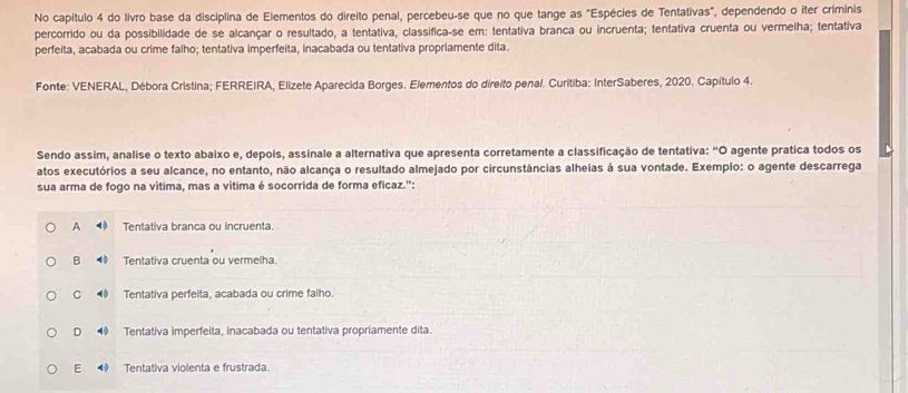 No capítulo 4 do livro base da disciplina de Elementos do direito penal, percebeu-se que no que tange as "Espécies de Tentativas", dependendo o iter criminis
percorrido ou da possibilidade de se alcançar o resultado, a tentativa, classifica-se em: tentativa branca ou incruenta; tentativa cruenta ou vermelha; tentativa
perfeita, acabada ou crime falho; tentativa imperfeita, inacabada ou tentativa propriamente dita.
Fonte: VENERAL, Débora Cristina; FERREIRA, Elizete Aparecida Borges. Elementos do direito penal. Curitiba: InterSaberes, 2020. Capítulo 4.
Sendo assim, analise o texto abaixo e, depois, assinale a alternativa que apresenta corretamente a classificação de tentativa: “O agente pratica todos os
atos executórios a seu alcance, no entanto, não alcança o resultado almejado por circunstâncias alheias à sua vontade. Exemplo: o agente descarrega
sua arma de fogo na vítima, mas a vítima é socorrida de forma eficaz.":
A Tentativa branca ou incruenta.
B ◀ Tentativa cruenta ou vermelha.
C Tentativa perfeita, acabada ou crime falho.
D 4 Tentativa imperfeita, inacabada ou tentativa propriamente dita.
E Tentativa violenta e frustrada.