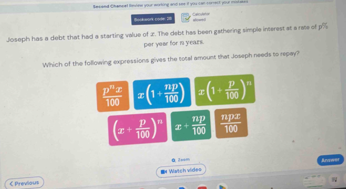 Second Chance! Review your working and see if you can correct your mistakes
Calculator
Bookwork code: 2B allowed
Joseph has a debt that had a starting value of x. The debt has been gathering simple interest at a rate of p%
per year for n years.
Which of the following expressions gives the total amount that Joseph needs to repay?
 p^nx/100  x(1+ np/100 ) x(1+ p/100 )^n
(x+ p/100 )^n x+ np/100   npx/100 
Q Zoom Answer
< Previous Watch video