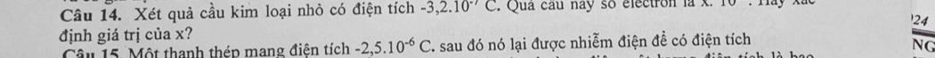 Xét quả cầu kim loại nhỏ có điện tích -3,2.10^(-7)C. Qua cầu nay so electron là X 
24 
định giá trị của x? 
Câu 15. Một thanh thép mang điện tích -2, 5.10^(-6)C F. sau đó nó lại được nhiễm điện đề có điện tích overline NG