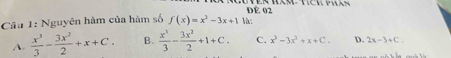 TVên Hàm- tích phán
đề 02
Câu 1: Nguyên hàm của hàm số f(x)=x^2-3x+1 là:
A.  x^3/3 - 3x^2/2 +x+C. B.  x^3/3 - 3x^2/2 +1+C. C. x^3-3x^2+x+C. D. 2x-3+C.