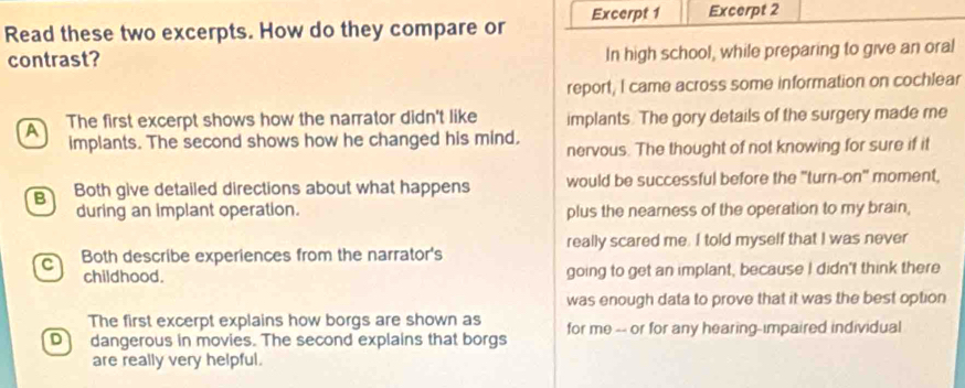 Read these two excerpts. How do they compare or Excerpt 1 Excerpt 2
contrast? In high school, while preparing to give an oral
report, I came across some information on cochlear
A The first excerpt shows how the narrator didn't like implants. The gory details of the surgery made me
implants. The second shows how he changed his mind. nervous. The thought of not knowing for sure if it
B Both give detailed directions about what happens would be successful before the "turn-on" moment,
during an implant operation. plus the neamess of the operation to my brain,
C Both describe experiences from the narrator's really scared me. I told myself that I was never
childhood. going to get an implant, because I didn't think there
was enough data to prove that it was the best option
The first excerpt explains how borgs are shown as
o dangerous in movies. The second explains that borgs for me -- or for any hearing-impaired individual
are really very helpful.