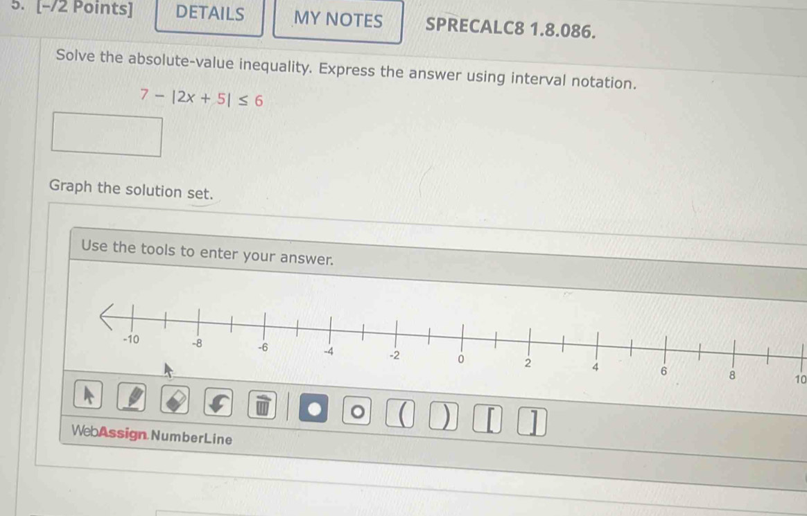 DETAILS MY NOTES SPRECALC8 1.8.086.
Solve the absolute-value inequality. Express the answer using interval notation.
7-|2x+5|≤ 6
Graph the solution set.
Use the tools to enter your answer.
10
. 。 ( ) [ 1
WebAssign NumberLine