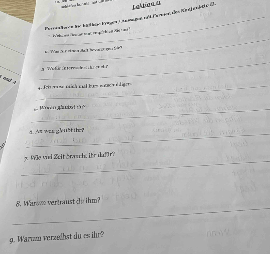 Lektion 11 
schlafen konnte, hat um 
Formulieren Sie höfliche Fragen / Aussagen mit Formen des Konjunktiv II. 
1. Welches Restaurant empfehlen Sie uns? 
_ 
_ 
2. Was für einen Saft bevorzugen Sie? 
_ 
3. Wofür interessiert ihr euch? 
und A 
_ 
_4. Ich muss mich mal kurz entschuldigen. 
_5. Woran glaubst du? 
_ 
6. An wen glaubt ihr? 
_ 
7. Wie viel Zeit braucht ihr dafür? 
_ 
8. Warum vertraust du ihm? 
_ 
9. Warum verzeihst du es ihr?