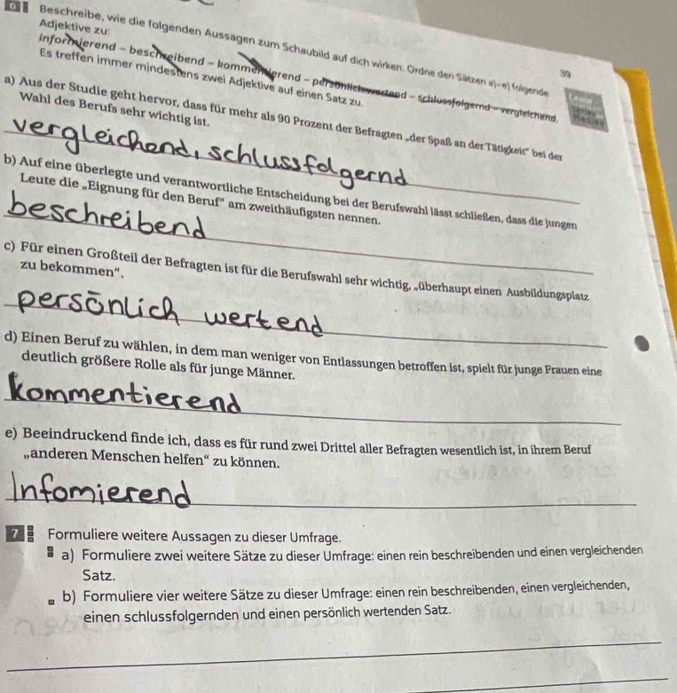 Beschreibe, wie die folgenden Aussagen zum Schaubild auf dich wirken. Ordne den Sätzen a)-e) folgende
Adjektive zu: informierend - beschreibend - kommentierend - persönlich wartend - schlussfolgernd - vergleichend 
39
Es treffen immer mindestens zwei Adjektive auf einen Satz zu
_
Wahl des Berufs sehr wichtig ist.
a) Aus der Studie geht hervor, dass für mehr als 90 Prozent der Befragten „der Spaß an der Tätigkeit' bei der
_
b) Auf eine überlegte und verantwortliche Entscheidung bei der Berufswahl lässt schließen, dass die jungen
Leute die „Eignung für den Beruf'' am zweithäufigsten nennen.
zu bekommen“.
_
c) Für einen Großteil der Befragten ist für die Berufswahl sehr wichtig, „überhaupt einen Ausbildungsplatz
d) Einen Beruf zu wählen, in dem man weniger von Entlassungen betroffen ist, spielt für junge Frauen eine
deutlich größere Rolle als für junge Männer.
_
e) Beeindruckend finde ich, dass es für rund zwei Drittel aller Befragten wesentlich ist, in ihrem Beruf
„anderen Menschen helfen“ zu können.
_
7 Formuliere weitere Aussagen zu dieser Umfrage.
a) Formuliere zwei weitere Sätze zu dieser Umfrage: einen rein beschreibenden und einen vergleichenden
Satz.
b) Formuliere vier weitere Sätze zu dieser Umfrage: einen rein beschreibenden, einen vergleichenden,
einen schlussfolgernden und einen persönlich wertenden Satz.
_
_