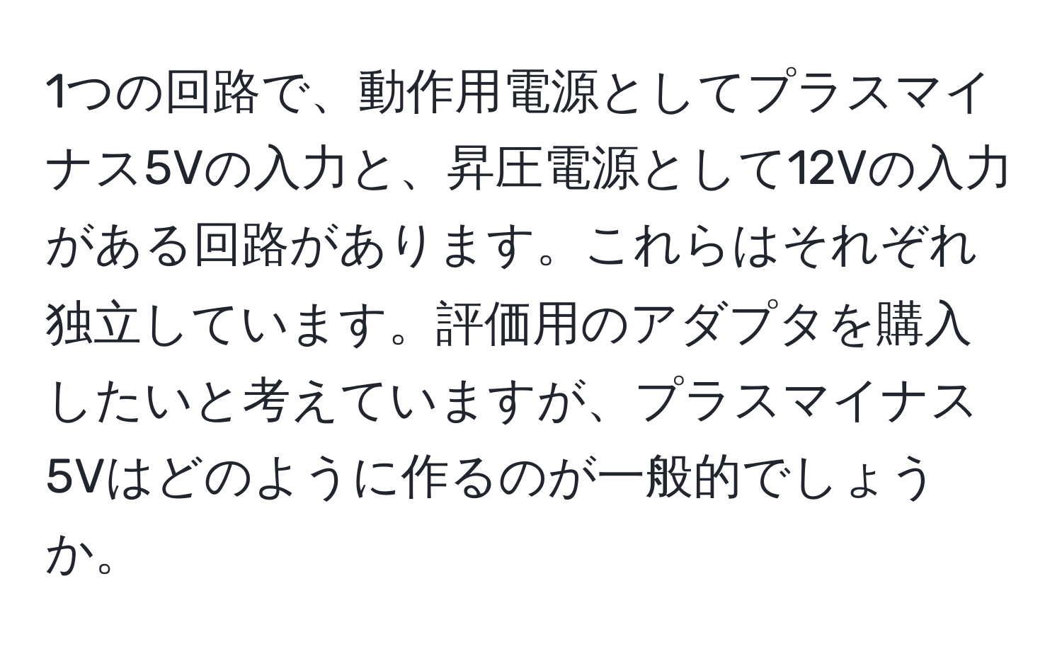 1つの回路で、動作用電源としてプラスマイナス5Vの入力と、昇圧電源として12Vの入力がある回路があります。これらはそれぞれ独立しています。評価用のアダプタを購入したいと考えていますが、プラスマイナス5Vはどのように作るのが一般的でしょうか。