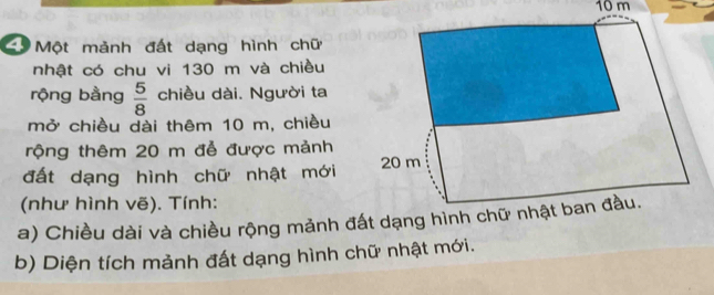 10 m
C Một mảnh đất dạng hình chữ 
nhật có chu vi 130 m và chiều 
rộng bằng  5/8  chiều dài. Người ta 
mở chiều dài thêm 10 m, chiều 
rộng thêm 20 m đễ được mảnh 
đất dạng hình chữ nhật mới 
(như hình vẽ). Tính: 
a) Chiều dài và chiều rộng mảnh đấ 
b) Diện tích mảnh đất dạng hình chữ nhật mới.