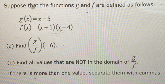 Suppose that the functions g and fare defined as follows.
g(x)=x-5
f(x)=(x+1)(x+4)
(a) Find ( g/f )(-6). 
(b) Find all values that are NOT in the domain of  g/f . 
If there is more than one value, separate them with commas.