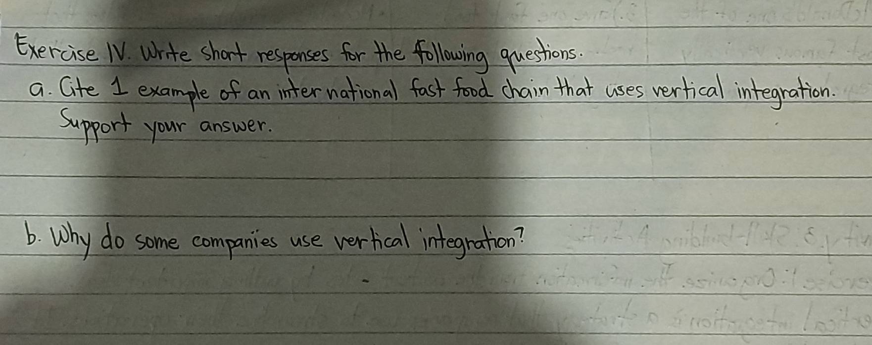 Exercise IV. write short responses for the following questions 
a. Gite 1 example of an international fast food chain that uses verfical integration. 
Support your answer. 
6. Why do some companies use verhical integration?