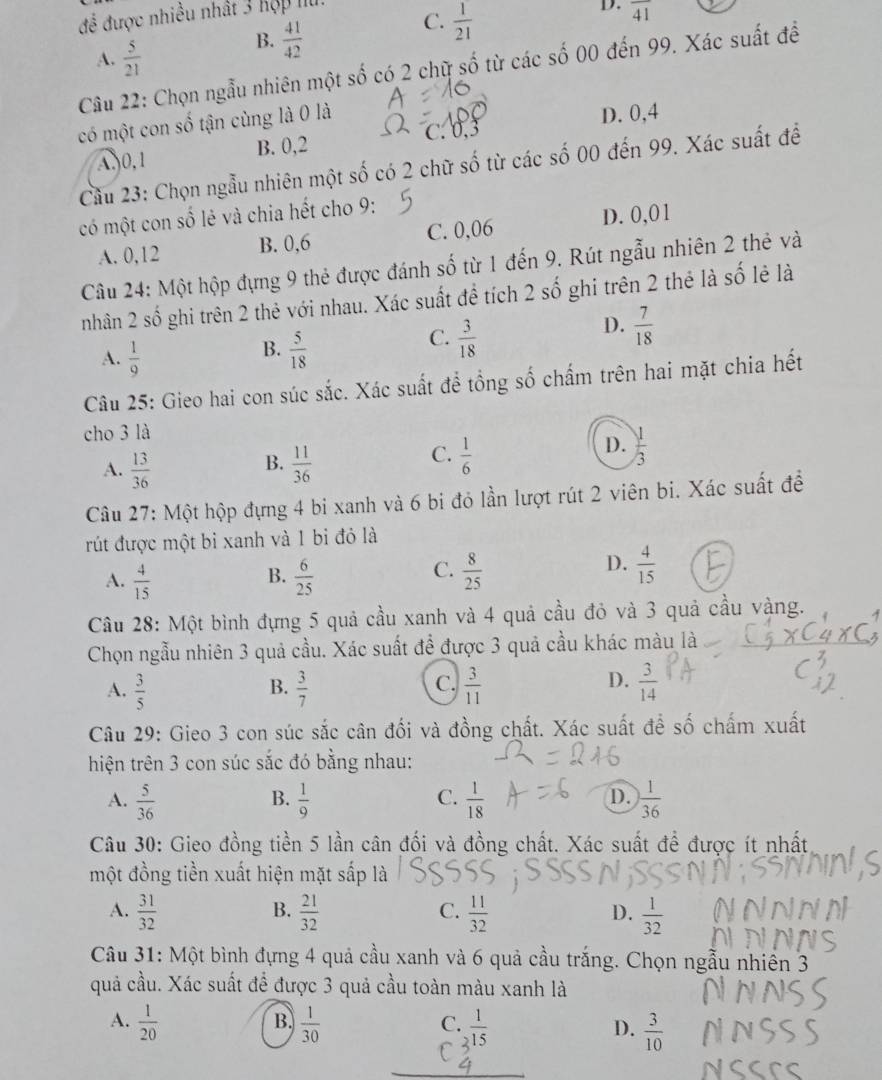 để được nhiều nhất 3 hợp lu.
D. overline 41
A.  5/21 
B.  41/42 
C.  1/21 
Câu 22: Chọn ngẫu nhiên một số có 2 chữ số từ các số 00 đến 99. Xác suất đề
có một con số tận cùng là 0 là
D. 0,4
A,0,1 B. 0,2
Cầu 23: Chọn ngẫu nhiên một số có 2 chữ số từ các số 00 đến 99. Xác suất để
có một con số lẻ và chia hết cho 9:
A. 0,12 B. 0,6 C. 0,06 D. 0,01
Câu 24: Một hộp đựng 9 thẻ được đánh số từ 1 đến 9. Rút ngẫu nhiên 2 thẻ và
nhân 2 shat C ố ghi trên 2 thẻ với nhau. Xác suất để tích 2 số ghi trên 2 thẻ là số lẻ là
D.  7/18 
B.
A.  1/9   5/18 
C.  3/18 
Câu 25: Gieo hai con súc sắc. Xác suất để tổng số chấm trên hai mặt chia hết
cho 3 là
B.
A.  13/36   11/36 
D.
C.  1/6   1/3 
Câu 27: Một hộp đựng 4 bi xanh và 6 bi đỏ lần lượt rút 2 viên bi. Xác suất để
rút được một bi xanh và 1 bi đỏ là
A.  4/15   6/25   8/25 
B.
C.
D.  4/15 
Câu 28: Một bình đựng 5 quả cầu xanh và 4 quả cầu đỏ và 3 quả cầu vàng.
Chọn ngẫu nhiên 3 quả cầu. Xác suất để được 3 quả cầu khác màu là
D.
A.  3/5   3/7   3/11   3/14 
B.
C.
Câu 29: Gieo 3 con súc sắc cân đối và đồng chất. Xác suất đề số chấm xuất
hiện trên 3 con súc sắc đó bằng nhau:
D.
A.  5/36   1/9   1/18   1/36 
B.
C.
Câu 30: Gieo đồng tiền 5 lần cân đối và đồng chất. Xác suất để được ít nhất
một đồng tiền xuất hiện mặt sấp là
B.
C.
A.  31/32   21/32   11/32   1/32 
D.
Câu 31: Một bình đựng 4 quả cầu xanh và 6 quả cầu trắng. Chọn ngẫu nhiền 3
quả cầu. Xác suất để được 3 quả cầu toàn màu xanh là
B.
A.  1/20   1/30   1/15   3/10 
C.
D.